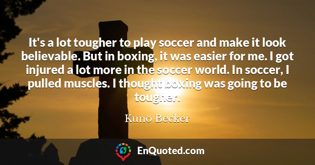 It's a lot tougher to play soccer and make it look believable. But in boxing, it was easier for me. I got injured a lot more in the soccer world. In soccer, I pulled muscles. I thought boxing was going to be tougher.