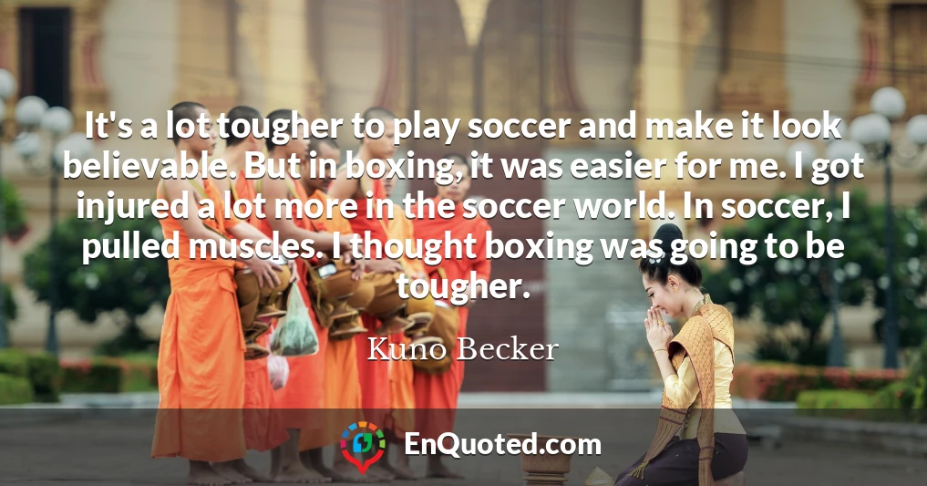 It's a lot tougher to play soccer and make it look believable. But in boxing, it was easier for me. I got injured a lot more in the soccer world. In soccer, I pulled muscles. I thought boxing was going to be tougher.