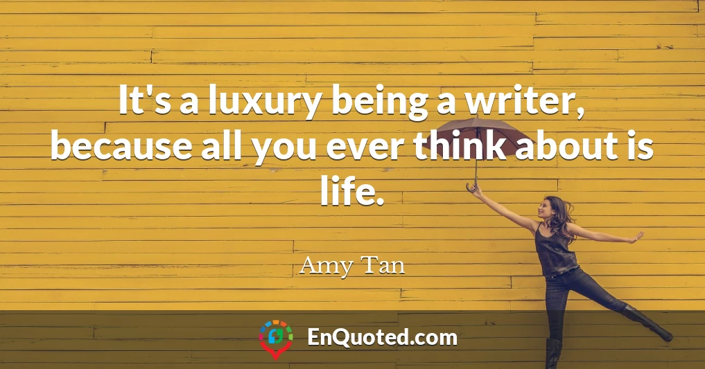 It's a luxury being a writer, because all you ever think about is life.