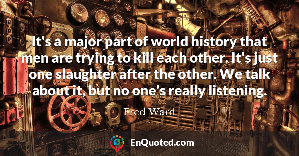 It's a major part of world history that men are trying to kill each other. It's just one slaughter after the other. We talk about it, but no one's really listening.