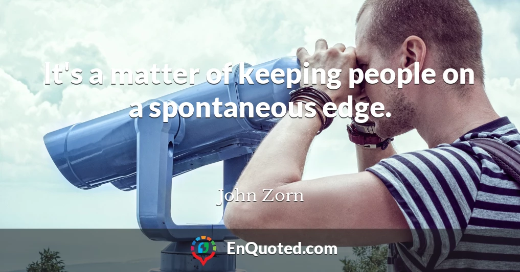 It's a matter of keeping people on a spontaneous edge.