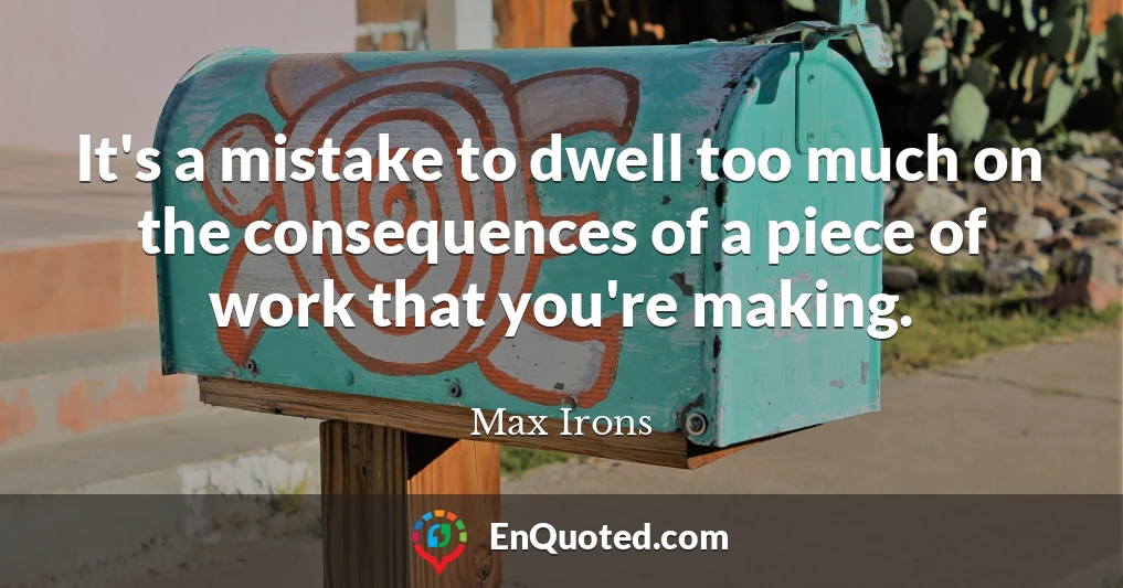 It's a mistake to dwell too much on the consequences of a piece of work that you're making.