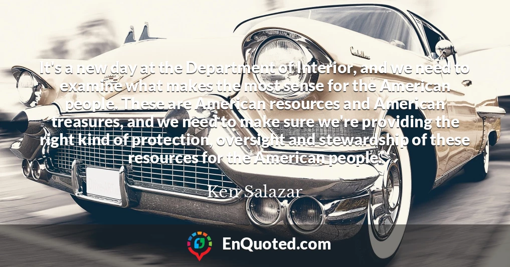 It's a new day at the Department of Interior, and we need to examine what makes the most sense for the American people. These are American resources and American treasures, and we need to make sure we're providing the right kind of protection, oversight and stewardship of these resources for the American people.