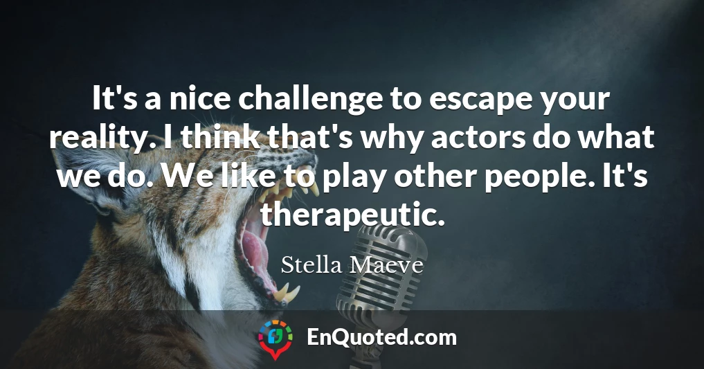 It's a nice challenge to escape your reality. I think that's why actors do what we do. We like to play other people. It's therapeutic.