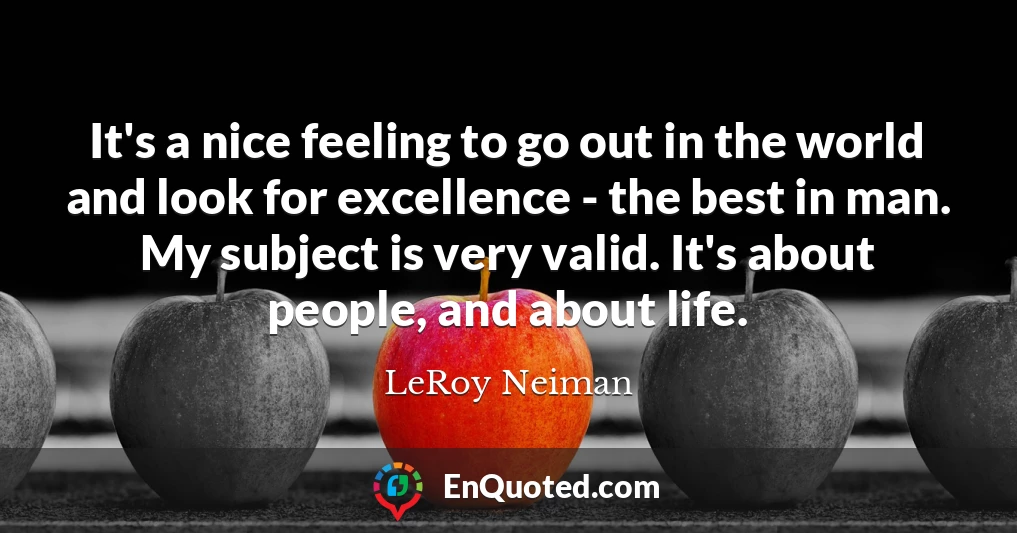 It's a nice feeling to go out in the world and look for excellence - the best in man. My subject is very valid. It's about people, and about life.