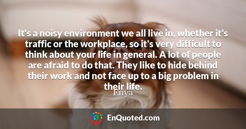 It's a noisy environment we all live in, whether it's traffic or the workplace, so it's very difficult to think about your life in general. A lot of people are afraid to do that. They like to hide behind their work and not face up to a big problem in their life.