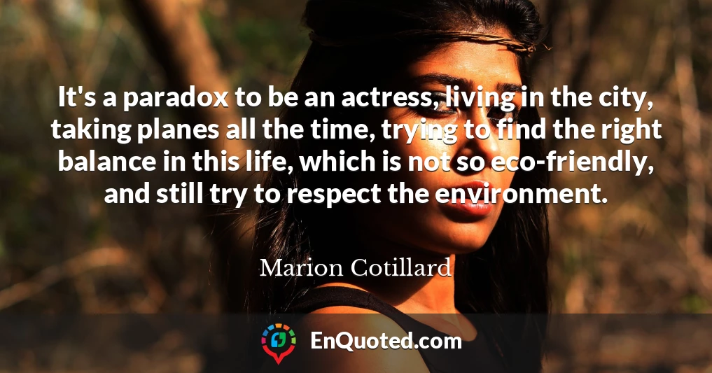 It's a paradox to be an actress, living in the city, taking planes all the time, trying to find the right balance in this life, which is not so eco-friendly, and still try to respect the environment.