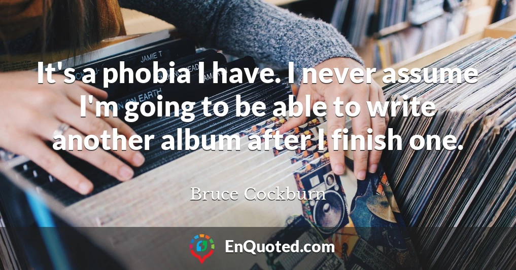 It's a phobia I have. I never assume I'm going to be able to write another album after I finish one.