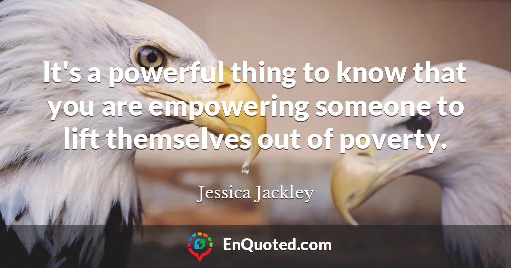 It's a powerful thing to know that you are empowering someone to lift themselves out of poverty.