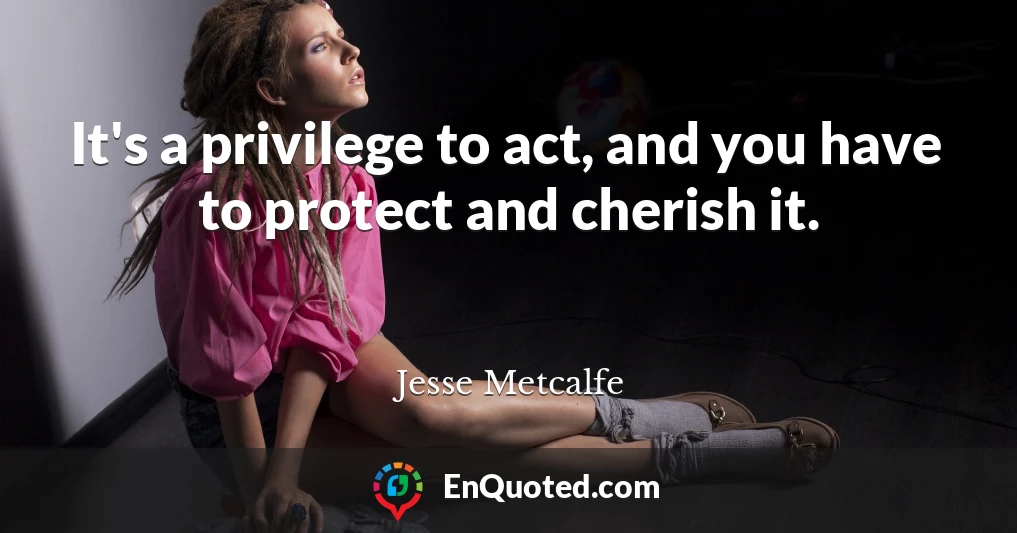 It's a privilege to act, and you have to protect and cherish it.