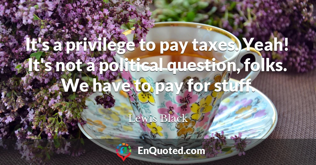 It's a privilege to pay taxes. Yeah! It's not a political question, folks. We have to pay for stuff.