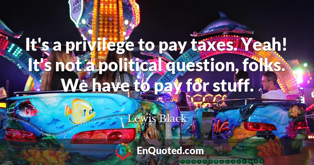 It's a privilege to pay taxes. Yeah! It's not a political question, folks. We have to pay for stuff.