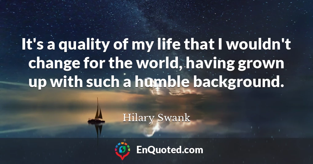It's a quality of my life that I wouldn't change for the world, having grown up with such a humble background.