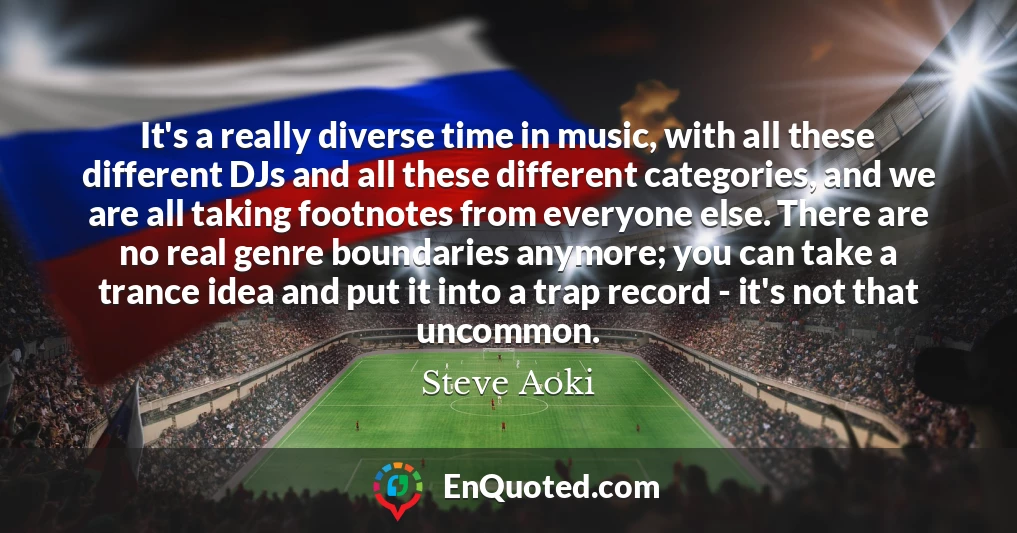 It's a really diverse time in music, with all these different DJs and all these different categories, and we are all taking footnotes from everyone else. There are no real genre boundaries anymore; you can take a trance idea and put it into a trap record - it's not that uncommon.