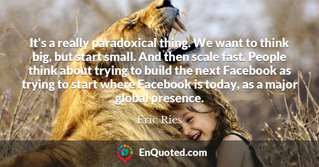 It's a really paradoxical thing. We want to think big, but start small. And then scale fast. People think about trying to build the next Facebook as trying to start where Facebook is today, as a major global presence.