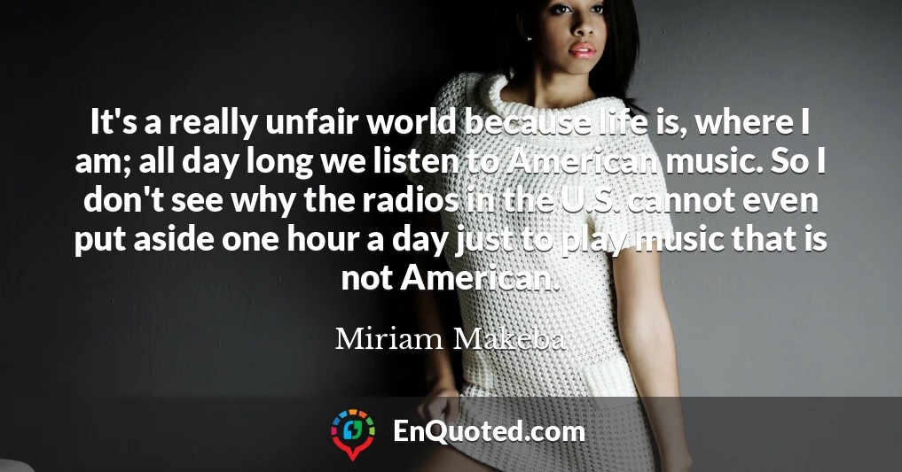 It's a really unfair world because life is, where I am; all day long we listen to American music. So I don't see why the radios in the U.S. cannot even put aside one hour a day just to play music that is not American.