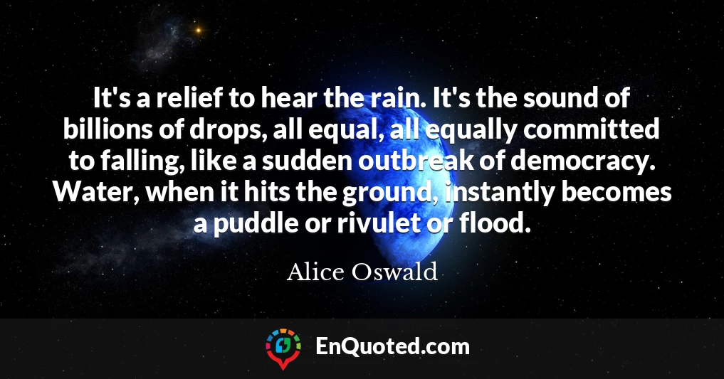 It's a relief to hear the rain. It's the sound of billions of drops, all equal, all equally committed to falling, like a sudden outbreak of democracy. Water, when it hits the ground, instantly becomes a puddle or rivulet or flood.