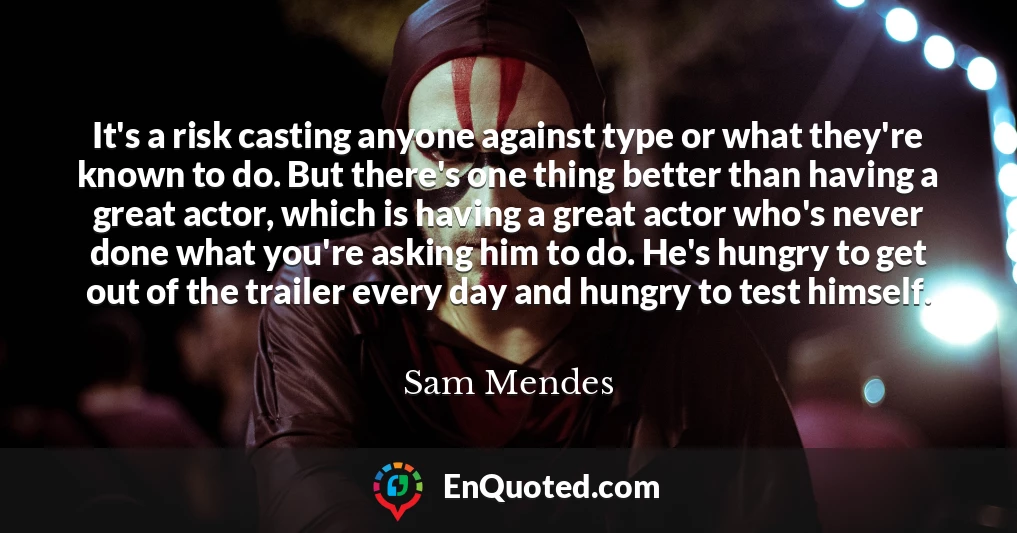 It's a risk casting anyone against type or what they're known to do. But there's one thing better than having a great actor, which is having a great actor who's never done what you're asking him to do. He's hungry to get out of the trailer every day and hungry to test himself.