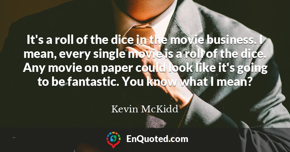 It's a roll of the dice in the movie business. I mean, every single movie is a roll of the dice. Any movie on paper could look like it's going to be fantastic. You know what I mean?