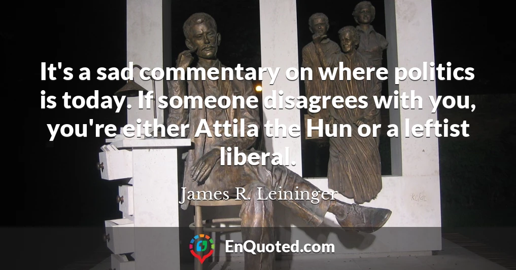 It's a sad commentary on where politics is today. If someone disagrees with you, you're either Attila the Hun or a leftist liberal.