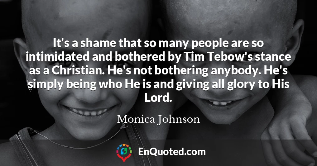 It's a shame that so many people are so intimidated and bothered by Tim Tebow's stance as a Christian. He's not bothering anybody. He's simply being who He is and giving all glory to His Lord.