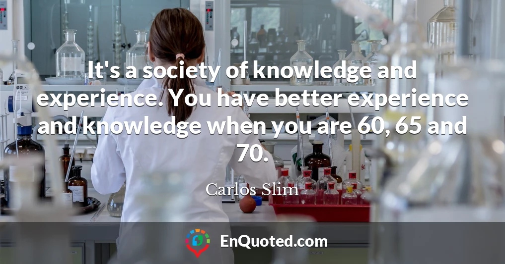 It's a society of knowledge and experience. You have better experience and knowledge when you are 60, 65 and 70.