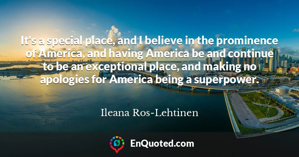 It's a special place, and I believe in the prominence of America, and having America be and continue to be an exceptional place, and making no apologies for America being a superpower.