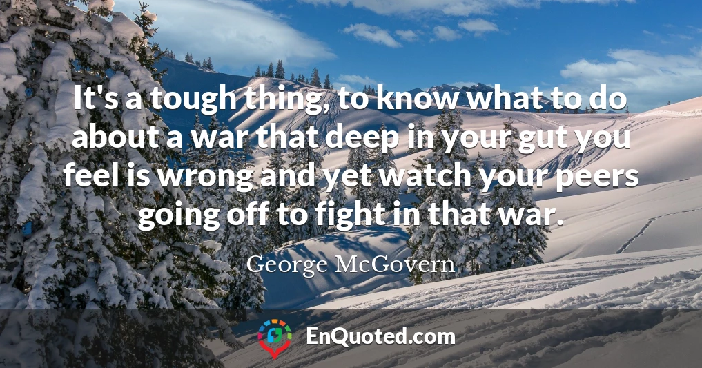 It's a tough thing, to know what to do about a war that deep in your gut you feel is wrong and yet watch your peers going off to fight in that war.