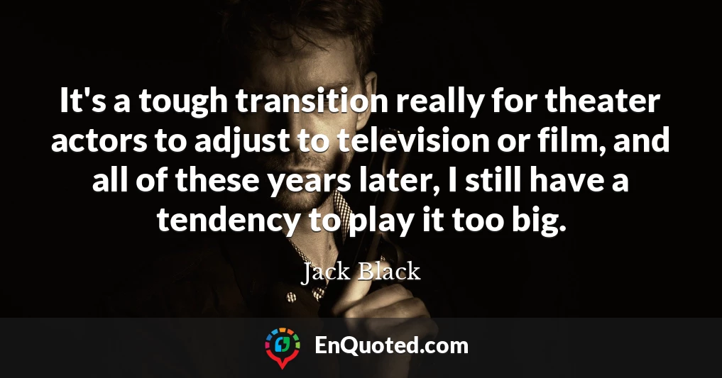 It's a tough transition really for theater actors to adjust to television or film, and all of these years later, I still have a tendency to play it too big.
