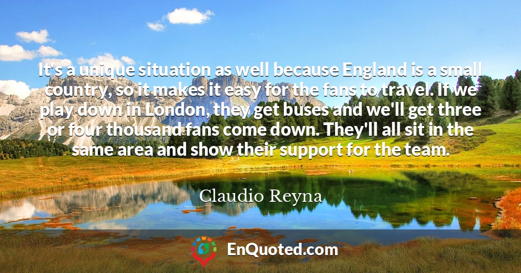 It's a unique situation as well because England is a small country, so it makes it easy for the fans to travel. If we play down in London, they get buses and we'll get three or four thousand fans come down. They'll all sit in the same area and show their support for the team.