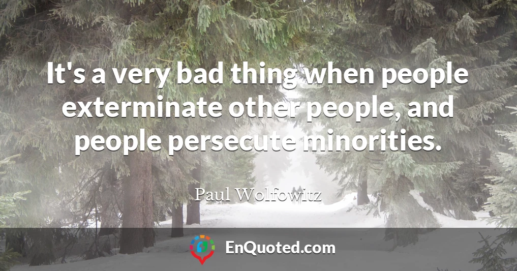 It's a very bad thing when people exterminate other people, and people persecute minorities.