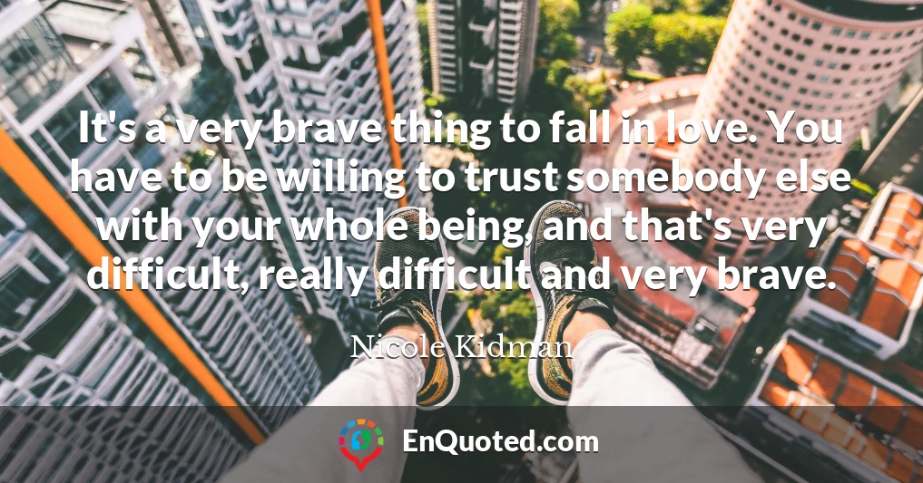 It's a very brave thing to fall in love. You have to be willing to trust somebody else with your whole being, and that's very difficult, really difficult and very brave.