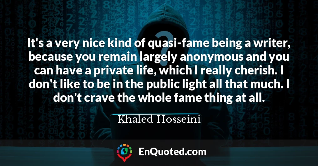 It's a very nice kind of quasi-fame being a writer, because you remain largely anonymous and you can have a private life, which I really cherish. I don't like to be in the public light all that much. I don't crave the whole fame thing at all.