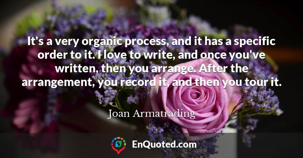 It's a very organic process, and it has a specific order to it. I love to write, and once you've written, then you arrange. After the arrangement, you record it, and then you tour it.