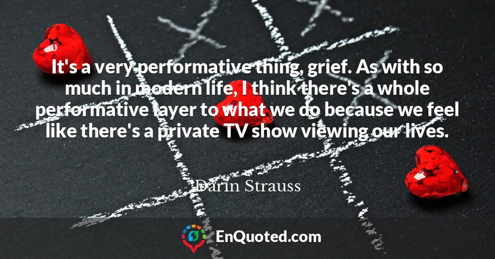 It's a very performative thing, grief. As with so much in modern life, I think there's a whole performative layer to what we do because we feel like there's a private TV show viewing our lives.