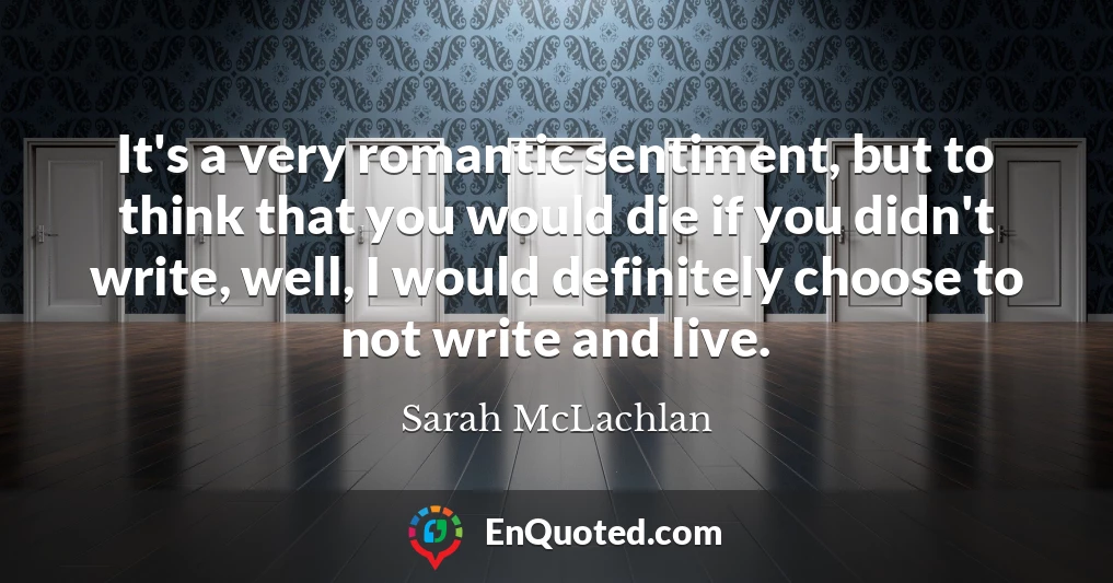 It's a very romantic sentiment, but to think that you would die if you didn't write, well, I would definitely choose to not write and live.