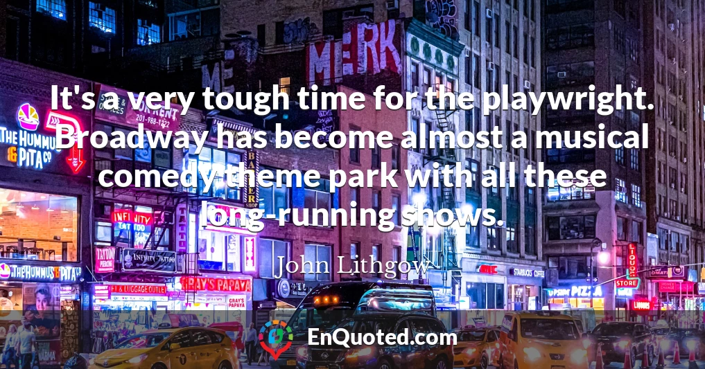 It's a very tough time for the playwright. Broadway has become almost a musical comedy theme park with all these long-running shows.