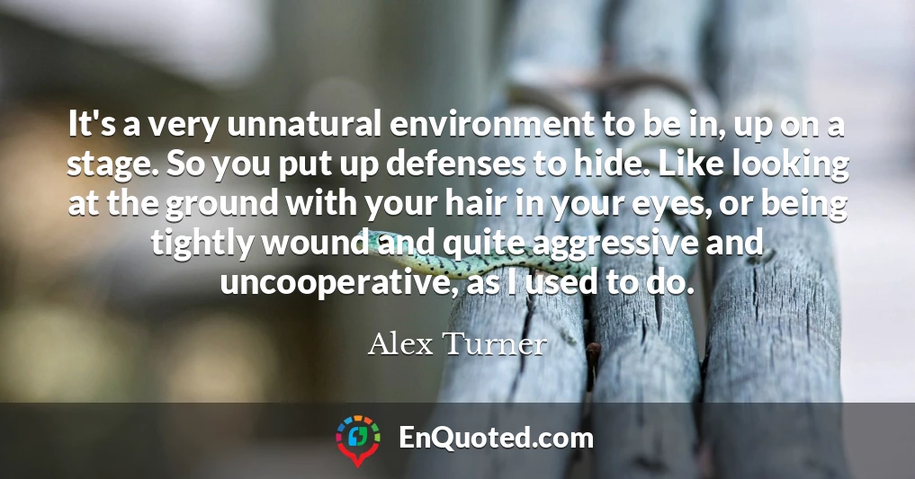 It's a very unnatural environment to be in, up on a stage. So you put up defenses to hide. Like looking at the ground with your hair in your eyes, or being tightly wound and quite aggressive and uncooperative, as I used to do.
