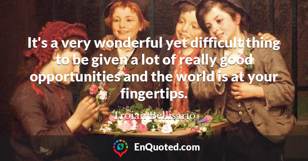 It's a very wonderful yet difficult thing to be given a lot of really good opportunities and the world is at your fingertips.