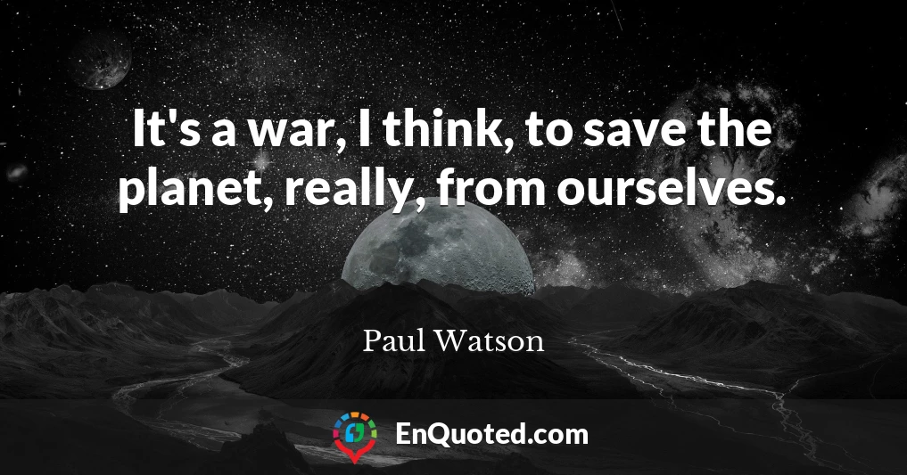 It's a war, I think, to save the planet, really, from ourselves.