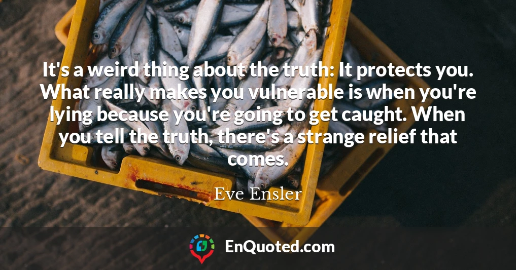 It's a weird thing about the truth: It protects you. What really makes you vulnerable is when you're lying because you're going to get caught. When you tell the truth, there's a strange relief that comes.