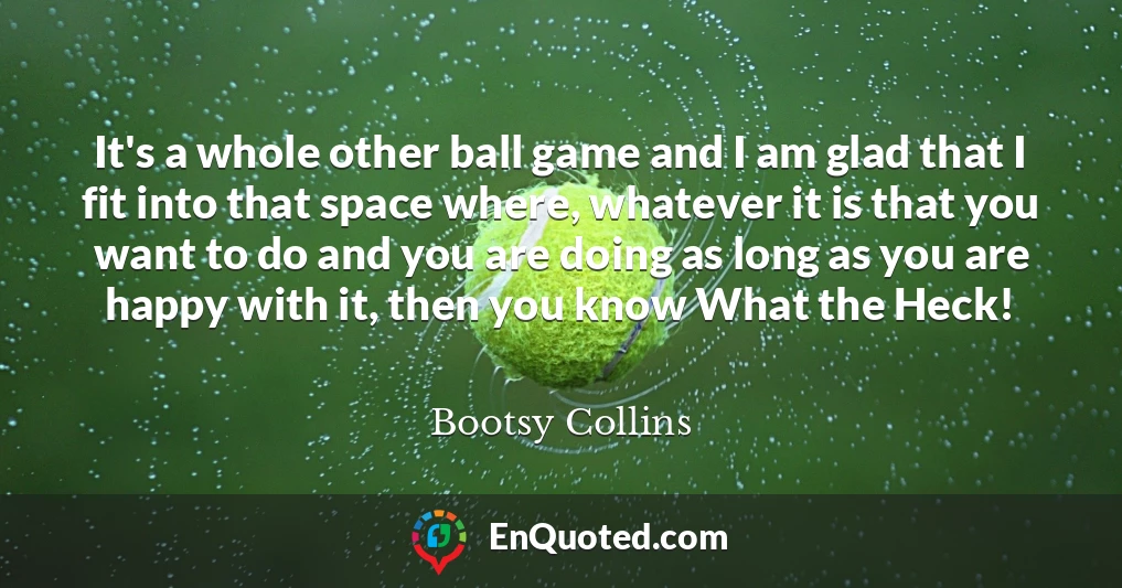 It's a whole other ball game and I am glad that I fit into that space where, whatever it is that you want to do and you are doing as long as you are happy with it, then you know What the Heck!