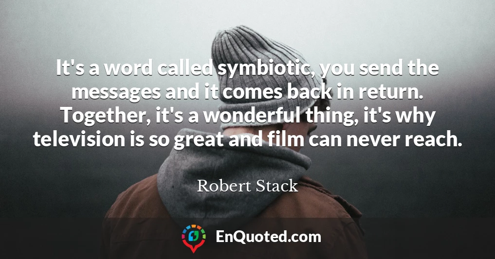 It's a word called symbiotic, you send the messages and it comes back in return. Together, it's a wonderful thing, it's why television is so great and film can never reach.