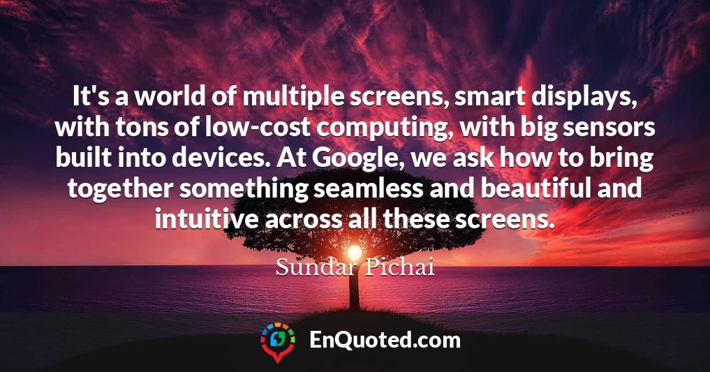 It's a world of multiple screens, smart displays, with tons of low-cost computing, with big sensors built into devices. At Google, we ask how to bring together something seamless and beautiful and intuitive across all these screens.