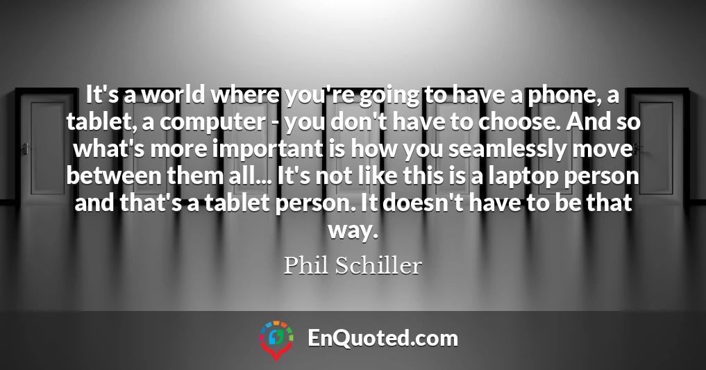It's a world where you're going to have a phone, a tablet, a computer - you don't have to choose. And so what's more important is how you seamlessly move between them all... It's not like this is a laptop person and that's a tablet person. It doesn't have to be that way.