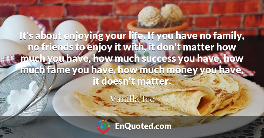 It's about enjoying your life. If you have no family, no friends to enjoy it with, it don't matter how much you have, how much success you have, how much fame you have, how much money you have, it doesn't matter.