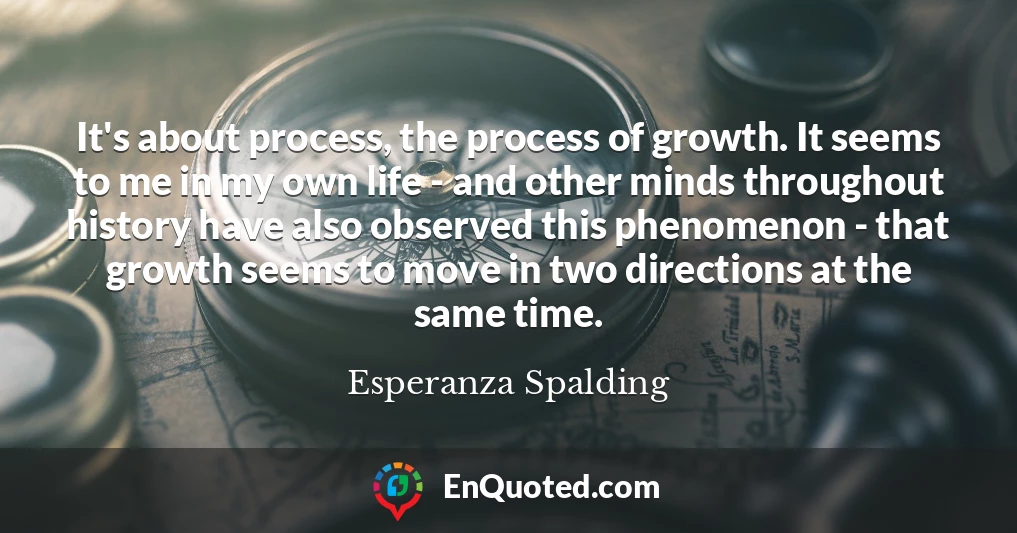 It's about process, the process of growth. It seems to me in my own life - and other minds throughout history have also observed this phenomenon - that growth seems to move in two directions at the same time.