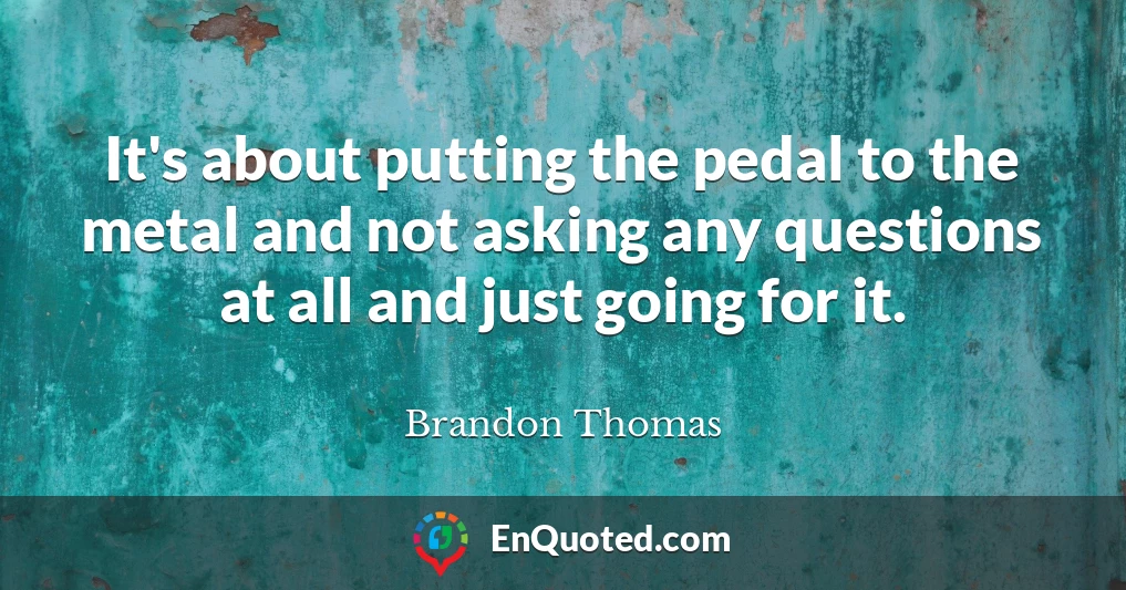 It's about putting the pedal to the metal and not asking any questions at all and just going for it.