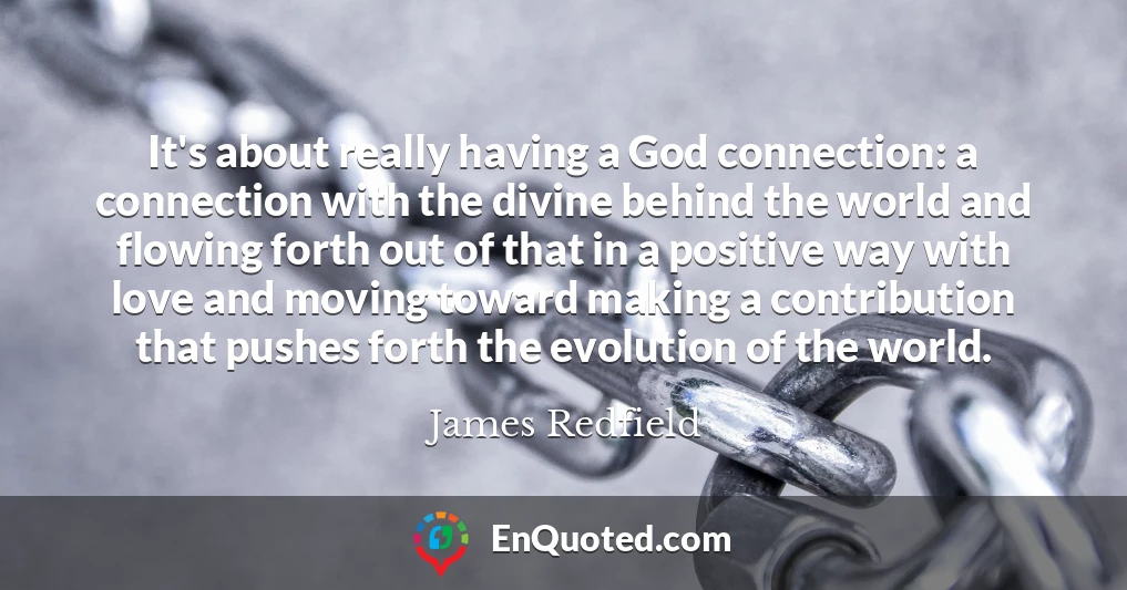 It's about really having a God connection: a connection with the divine behind the world and flowing forth out of that in a positive way with love and moving toward making a contribution that pushes forth the evolution of the world.