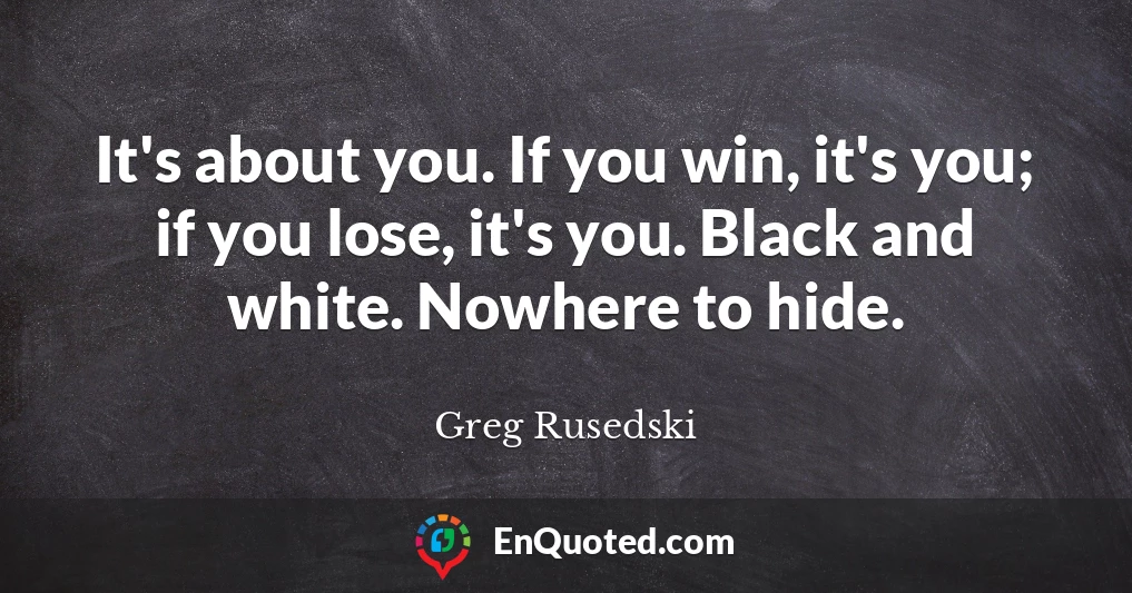 It's about you. If you win, it's you; if you lose, it's you. Black and white. Nowhere to hide.